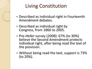 Living Constitution
   Described as individual right in Fourteenth
    Amendment debates.
   Described as individual right by
    Congress, from 1866 to 2005.
   Pre-Heller survey (2008): 67% (to 30%)
    believe the Second Amendment protects
    individual right, after being read the text of
    the provision.
   Without being read the text, support is 73%
    (to 20%).
 