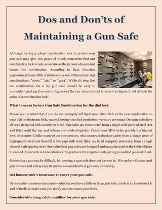 Although having a robust combination lock to protect your
gun safe may give you peace of mind, remember that any
combination lock is only as secure as the person who sets and
knows the combination. According to Data Genetics,
approximately one-fifth of all users use one of three four-digit
combinations: "0000," "1111," or "1234". While it's true that
the combination for a 24 gun safe should be easy to
remember, making it so easy to figure out that an unauthorized intruder can figure it out defeats the
point of a combination lock.
What to seem for in a Gun Safe Combination for the dial lock
Please bear in mind that if you do not promptly tell Sportsman Steel Safe of the new combination to
your dial or electronic lock, you risk losing your lock protection warranty coverage. Our gun safes have
all been designed with security in mind. Our safes are constructed from a single solid piece of steel bent
and fitted until the top and bottom are welded together. Continuous MIG welds provide the highest
level of security. Unlike many of our competitors, who construct absolute safety from a single piece of
high-quality steel and then fill in the gaps with resin filler, we build complete protection from a single
piece of high-qualitysteel.Ourentire bestgunsafes aredesignedand manufactured inthe United States
to exceed Underwriters Laboratories'stringentsecurityrequirements,giving you added peace ofmind.
Possessing a gun can be difficult, but owning a gun safe does not have to be. We spoke with seasoned
gun owners and safety experts on the dos and don'ts of gun safe ownership.
Get homeowner's insurance to cover your gun safe.
Get security-measures insurance—whether you have a little or large gun safe, a safe is an investment in
and of itself, so make sure you notify your insurance providers.
Consider obtaining a dehumidifier for your gun safe.
 