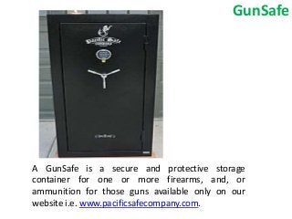 GunSafe
A GunSafe is a secure and protective storage
container for one or more firearms, and, or
ammunition for those guns available only on our
website i.e. www.pacificsafecompany.com.
 