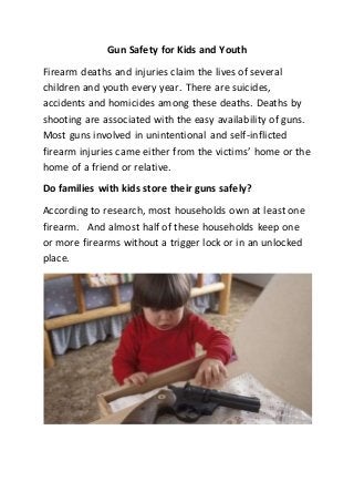 Gun Safety for Kids and Youth
Firearm deaths and injuries claim the lives of several
children and youth every year. There are suicides,
accidents and homicides among these deaths. Deaths by
shooting are associated with the easy availability of guns.
Most guns involved in unintentional and self-inflicted
firearm injuries came either from the victims’ home or the
home of a friend or relative.
Do families with kids store their guns safely?
According to research, most households own at least one
firearm. And almost half of these households keep one
or more firearms without a trigger lock or in an unlocked
place.
 