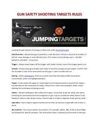 GUN SAFETY SHOOTING TARGETS RULES
Jumping Targets features the top gun safety rules when shooting targets.
Safe Direction – Always keep guns pointed in a safe direction. If there is any kind of accident, it
will not cause damage or an accidental injury. This means never pointing a gun – whether
loaded or unloaded – at a person.
Trigger – Always keep fingers off the trigger until ready to shoot, even if the trigger guard is on.
Unload – Always keep guns loaded until ready to shoot the weapon at gun targets. Confirm that
the chamber is clear of all ammunition and the gun is safe to handle and use.
Storing – When storing guns, there are several rules that the National Rifle Association
recommends, which are highlighted below.
Target – Know where the paper or metal targets are located and what is beyond the targets.
Pay attention to any areas past the target. Never fire in areas around people, which means
thinking first and always shooting second.
Safety – Always handle guns with safety and respect. Constantly check the safety and action,
removing any ammunition from the magazine or gun. A gun’s mechanical safety device is not
foolproof, which is why all gun owners should make it a habit to regularly check guns by hand.
Operation – Guns require regular maintenance or they can become inoperable and unsafe to
shoot.
Ammunition – Guns have specific ammunition. For example, pellets, BBs, shells and cartridges
are designed for specific weapons. The ammunition type is stamped on the barrel of each gun.
 