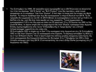 Τον Σεπτεμβριο του 1990, 36 τραγούδια έχουν ηχογραφηθεί και οι GN'R ξεκινούν να σκέφτονται τον τίτλο του άλμπουμ. "GN'R Sucks" και "BUY Product" ήταν δύο προτάσεις, αλλά τελικά αποφάσισαν να το ονομάσουν "Use Your Illusion". Ο Axl πήρε το όνομα από ένα πίνακα του Mark Kostabi. Το επόμενο πρόβλημα ήταν πως θα κυκλοφορούσε η επόμενη δουλειά των GN'R. Τα 36 τραγούδια δεν χωρούσαν σε ένα CD. Οι GN'R ήθελαν να κυκλοφορήσουν ενα box-set με 4 CD's. Η Geffen είπε όχι, γιατί θα ήταν πολύ ακριβό για τους αγοραστές. Τελικά συμφώνησαν να κυκλοφορήσουν 2 CD's την ίδια μέρα και άλλο ένα CD αργότερα ! Στις 25 Ιουνίου του 1991 το You Could Be Mine, το πρώτο single από τα αναμενόμενα Use Your Illusion, κυκλοφορεί στην Αμερική. Επίσης συμπεριλαμβάνεται στην ταινία "Ο Εξολοθρευτής 2: Ημέρα Κρίσης" και ο Arnold Schwarzenegger εμφανίζεται στο video clip. 10 Σεπτεμβρίου 1991 το single για το Don't Cry κυκλοφορεί στην Αμερική και στις 16 Σεπτεμβρίου 1991 τα Use Your Illusion I και II κυκλοφορούν στην Ευρώπη. Τα άλμπουμ κατέλαβαν τις θέσεις 1 και 2 των Billboard charts. Ήταν η πρώτη φορά που κάποιος μεγάλος σύγχρονος καλλιτέχνης της rock κυκλοφορούσε δύο ξεχωριστά άλμπουμ την ίδια ημέρα. Στις 7 Νοεμβρίου του 1991 ο Izzy Stradlin απόχωρεί από τους GN'R. Ο αντικαταστάτης του είναι ο Gilby Clarke (γεννημένος στις 17 Αυγούστου του 1962). 