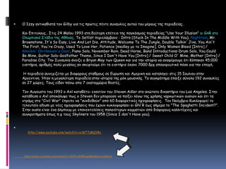 Ο Izzyαντικαθιστά τον Gilbyγια τις πρώτες πέντε συναυλίες αυτού του μέρους της περιοδείας. Και Επιτελους.. Στις 24 Μαΐου 1993 στη δεύτερη επέτειο της παγκόσμιας περιοδείας "Use Your Illusion" οι GnRστο Ολυμπιακό Στάδιο της Αθήνας. To Setlistπεριελάμβανε : Intro (Stuck In The Middle With You), Nightrain, Mr. Brownstone, It's So Easy, Live And Let Die, Attitude, Welcome To The Jungle, Double Talkin' Jive, You Ain't The First, You're Crazy, Used To Love Her, Patience [medley με το Imagine], Only Women Bleed [Intro] / Knockin' On Heaven's Door, Piano Solo, November Rain, Dead Horse, Band Introductions-Drum Solo, You Could Be Mine, Guitar Solo-Godfather Theme, Since I Don't Have You [Intro] / Sweet Child O' Mine, Mother [Intro] / Paradise City. Την Συναυλία άνοιξε ο Bryan May των Queen και για την ιστορία να αναφέρουμε ότι Κόπηκαν 45.000 εισιτήρια, αριθμός πολύ μεγάλος αν σκεφτούμε ότι το εισιτήριο έκανε 7000 δρχ απαγορευτικό πόσο για την εποχή. Η περιοδεία συνεχιζεται με διαφορους σταθμους σε Ευρωπη και Αμερικη και καταληγει στις 15 Ιουλιου στην Αργεντινη. Ήταν η μεγαλύτερη περιοδεία στην ιστορία της ρόκ μουσικής. Το συγκρότημα έπαιξε σύνολο 192 συναυλίες σε 27 χώρες. Τους είδαν πάνω απο 7 εκατομμύρια θεατές.Τον Αυγουστο του 1993 ο Axl καταθέτει εναντίον του Steven Adler στο ανώτατο δικαστήριο του Los Angeles. Στην κατάθεση ο Axl αποκάλυψε πως ο Steven δεν μπορούσε να παίξει λόγω της χρήσης ναρκωτικών ουσιών και ότι τα ντράμς στο "Civil War" έπρεπε να "συνδεθούν" από 60 διαφορετικές ηχογραφήσεις. Τον Νοέμβριο Κυκλοφορεί το τελευταίο album με νέες ηχογραφήσεις που έχουν κυκλοφορήσει οι GN'R έως σήμερα το "The Spaghetti Incident?". Στην ουσία είναι ένα άλμπουμ με επανεκτελέσεις παλαιότερων κομματιών από διάφορους καλλιτέχνες και συγκροτήματα όπως π.χ τους Skyliners του 1958 (Since I don't Have you). http://www.youtube.com/watch?v=vcWTTs8QVRc                 http://www.youtube.com/watch?v=DtFk2WJRhqw&feature=related