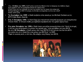  Στις 10 Μαϊου του 1994 οDuff φτάνει κοντά στον θάνατο όταν το πάγκρεας του παθαίνει ζημιά. Αυτό συμβαίνει απο την κατάχρηση αλκοόλ και ναρκωτικών. Ο Duff ήταν υπό την επίβλεψη του γιού του γιατρού που τον έφερε στον κόσμο σαν Michael McKagan το 1964. Ο γιατρός τον διέταξε να σταματήσει να πίνει και ο Duff άλλαξε τρόπο ζωής. ΤοΣεπτέμβριο του 1995 οSlash ανεβαίνει στην σκηνή με τον Michael Jackson για τα MTV Video Music Awards.Στίς 3 Οκτωβρίου 1996  το Hard Copy (μια τηλεοπτική εκπομπή) αφιέρωσε μια εκπομπή στον Steven Adler. Ο Steven έπαθε μια καρδιακή προσβολή απο την χρήση ναρκωτικών.Στα μέσα Οκτωβρίου του 1996 ο Slash έκανε μια online συνομιλία όπου είπε "Αυτή τη στιγμή,ο Axl και εγώ σκεφτόμαστε το μέλλον της σχέσης μας." όταν ρωτήθηκε για τους GN'R. Και στίς 30 Οκτωβρίου ο Slash φεύγει απο τους GN'R! Ο Axl έστειλε ένα fax στο MTV στο οποίο λέει ότι ο Slash δεν είναι μέλος των GN'R απ' το 1995. Παρά το γεγονός αυτό, ο Axl λέει, θα υπάρξει νέος δίσκος των GN'R. 