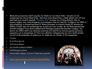 Μέσα από μια αγγελίαο Duff γνωρίζει τον Slash και τον Steve Adler. Ξεκινάνε σε ένα συγκρότημα που λέγεται Road Crew . Όσο ήταν στους Road Crew, ο Slash έβγαλε ένα riff που αργότερα έγινε γνωστό τραγούδι. "Paradise City" το όνομα του. Ο Greg Gilmore πήγε σε μερικές πρόβες τους, αλλά αποφάσισε να μετακομίσει πίσω στο Seattle .Το Μάρτιο του 1985 τα μέλη ονομάζουν το συγκρότημα Guns N' Roses (απέριψαν τα ονόματα Heads Of Amazon και AIDS). Ο Duff πάει στο συγκρότημα και τα μέλη του είναι τα εξής: W. Axl Rose (φωνή) Izzy Stradlin (κιθάρα) Tracii Guns (κιθάρα) Duff McKagan (μπάσο) Rob Gardner (ντράμς). Τον Ιούνιο του 1985 ο Duff είχε κάποιους γνωστούς στο Seattle και έκλεισε μερικές ζωντανές εμφανίσεις για το συγκρότημα. Ο Tracii και ο Rob δεν ενδιαφέρονταν και έτσι ο Duff ρώτησε τον Axl αν θα μπορούσαν να παίξουν με τον Slash και τον Steven. Ο Axl συμφώνησε.Τα μέλη:W. Axl Rose (φωνή)Slash (lead κιθάρα)Izzy Stradlin (ρυθμική κιθάρα)Duff McKagan (μπάσο)Steven Adler (ντράμς). Οι Guns n' Roses ήταν γεγονός!http://www.youtube.com/watch?v=Rbm6GXllBiw