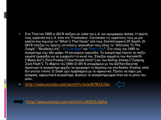 Στα Τέλη του 1985 οι GN'R παίζουν σε clubs του L.A. και ηχογραφούν demos. Η πρώτη τους εμφάνισηστο L.A. ήταν στο Troubadour. Ξεκινούσαν τις εμφανίσεις τους με μια κασέτα που περιείχε το "What's That Noise" από τους Stormtroopers Of Death. Οι GN'R έπαιζαν τις πρώτες εκτελέσεις τραγουδιών τους όπως το "Welcome To The Jungle", "Reckless Life", "It's So Easy" και "Don't Cry". Στο τέλος του 1985το συγκρότημα είχε ήδη γράψει 14 καινούργια τραγούδια. Το συγκρότημα έπρεπε να παίζει γνωστά τραγούδια για να ευχαριστεί το κοινό του. Έπαιζαν κομμάτια των Aerosmith ("Mama Kin"), Elvis Presley ("Heartbreak Hotel") και των Rolling Stones ("Jumping Jack Flash"). Το Μάρτιο του 1986 Οι GN'R υπογράφουν με την Geffen Records. Αργότερα το συγκρότημα αρχίζει να ηχογραφεί το άλμπουμ του στα Rumbo Studios, αλλά δεν γίνεται τίποτα. Ο Slash έχει προβλήματα με τα ναρκωτικά. Πρέπει να πάρει μια απόφαση, ναρκωτικά ή συγκρότημα. Διαλέγει το συγκρότημα,αφού ήταν και οι μόνοι του φίλοι.http://www.youtube.com/watch?v=hUwW7RI3U0whttp://www.youtube.com/watch?v=zRIbf6JqkNc