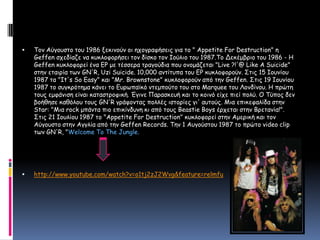 Τον Αύγουστο του 1986 ξεκινούν οι ηχογραφήσεις για το " Appetite For Destruction" η Geffen σχεδίαζε να κυκλοφορήσει τον δίσκο τον Ιούλιο του 1987.Το Δεκέμβριο του 1986 - Η Geffen κυκλοφορεί ένα EP με τέσσερα τραγούδια που ονομάζεται "Live ?!'@ Like A Suicide" στην εταιρία των GN'R, Uzi Suicide. 10,000 αντίτυπα του EP κυκλοφορούν. Στις 15 Ιουνίου 1987 τα "It's So Easy" και "Mr. Brownstone" κυκλοφορούν από την Geffen. Στις 19 Ιουνίου 1987 το συγκρότημα κάνει το Ευρωπαϊκό ντεμπούτο του στο Marquee του Λονδίνου. Η πρώτη τους εμφάνιση είναι καταστροφική. Έγινε Παρασκευή και το κοινό είχε πιεί πολύ. Ο Τύπος δεν βοήθησε καθόλου τους GN'R γράφοντας πολλές ιστορίες γι' αυτούς. Μια επικεφαλίδα στην Star: "Μια rock μπάντα πιο επικίνδυνη κι από τους Beastie Boys έρχεται στην Βρετανία!". Στις 21 Ιουλίου 1987 το "Appetite For Destruction" κυκλοφορεί στην Αμερική και τον Αύγουστο στην Αγγλία από την Geffen Records. Την 1 Αυγούστου 1987 το πρώτο video clip των GN'R, "Welcome To The Jungle. http://www.youtube.com/watch?v=o1tj2zJ2Wvg&feature=relmfu