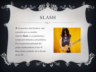  Guitarrista: Saúl Hudson más
conocido por su nombre
artístico Slash, es un guitarrista y
compositor britanico-estounidense
Fue el guitarrista principal del
grupo estadounidense Guns N´
Roses hasta mediados de la década
de los 90
SLASH
 