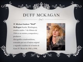  Michael Andrew "Duff"
McKagan Seattle, Washington,
estados unidos 5 de febrero de
1964 es un músico, compositor y
productor
discográfico estadounidense,
conocido por ser el bajista original
y segundo vocalista de la banda de
Guns N´ Roses de 1985 a 1998.
DUFF MCKAGAN
 