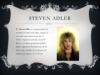  Steven Adler, es el percusionista de
la banda de Hard rock Adler aunque es
conocido especialmente por ser el
batería original de la banda Guns N'
Roses. Con dicha agrupación grabó el
álbum Appetite for Destruction uno de los
discos más vendidos de la historia (35
millones de copias) y G N' R Lies
STEVEN ADLER
 