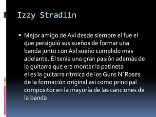 Izzy Stradlin
 Mejor amigo de Axl desde siempre el fue el
que persiguió sus sueños de formar una
banda junto con Axl sueño cumplido mas
adelante. Él tenia una gran pasión además de
la guitarra que era montar la patineta
el es la guitarra rítmica de los Guns N´Roses
de la formación original asi como principal
compositor en la mayoría de las canciones de
la banda
 