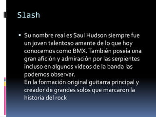 Slash
 Su nombre real es Saul Hudson siempre fue
un joven talentoso amante de lo que hoy
conocemos como BMX.También poseía una
gran afición y admiración por las serpientes
incluso en algunos videos de la banda las
podemos observar.
En la formación original guitarra principal y
creador de grandes solos que marcaron la
historia del rock
 