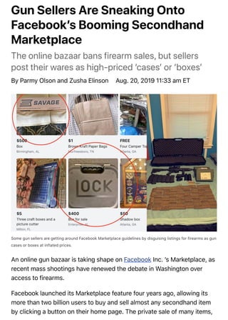 Gun Sellers Are Sneaking Onto
Facebookʼs Booming Secondhand
Marketplace
The online bazaar bans firearm sales, but sellers
post their wares as high-priced ‘casesʼ or ‘boxesʼ
By Parmy Olson and Zusha Elinson Aug. 20, 2019 11;33 am ET
Some gun sellers are getting around Facebook Marketplace guidelines by disguising listings for firearms as gun
cases or boxes at inflated prices.
An online gun bazaar is taking shape on Facebook Inc. ʼs Marketplace, as
recent mass shootings have renewed the debate in Washington over
access to firearms.
Facebook launched its Marketplace feature four years ago, allowing its
more than two billion users to buy and sell almost any secondhand item
by clicking a button on their home page. The private sale of many items,
 