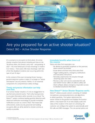 It’s a scenario no one wants to think about. An active
shooter situation that almost instantly puts lives at risk.
Yet all too often, this threat is very real – and growing. In
2017 – the most lethal year of mass shootings in modern
U.S. history – there were 346 mass shootings,1
with two
of the five deadliest incidents ever occurring within the
span of just 35 days.2
In the context of this ever-increasing threat, having a
gunshot detection system in place is no longer an “above
and beyond” security solution. Rather, it's an essential
component of a comprehensive safety strategy.
Timely and precise information can help
save lives
In an active shooter situation, it’s not an exaggeration to
say that every second counts. That’s why having access
to accurate information within seconds is so critical. The
Detect360
system combines leading gunshot detection with
advanced notification technology to provide immediate
notification as soon as a shot is fired. That means law
enforcement, onsite security personnel and building
occupants alike can all be alerted to shooter activity as
quickly as possible.
Immediate benefits when time is of
the essence
Police and other first responders can:
• Be alerted to gunshot(s) anywhere on the premises
where sensors are located
• Know where and how many shots were fired
• Trigger building alarms, emergency notifications
and evacuation instructions
• Remotely view/monitor the situation through
streaming audio and video
• Receive a clear and concise automated 911 call,
even before human callers are able to safely call
• Client software allows emergency responders access
to detailed situational information
How Detect360
Active Shooter Response works
Detect360
utilizes acoustic sensors consisting of multiple
microphones, processing electronics and algorithms
to detect gunshots. The system determines the
sensor closest to the gunshot and displays the location
within a map-based GUI. It can also display audio and
video of the incident. In the event of a shooting, the
customer can configure the system to automatically send
911 calls and SMS messages. This can prompt police and
Are you prepared for an active shooter situation?
1. Gunviolencearchive.org
2. “2 of the 5 deadliest mass shootings in modern US history happened in the last 35 days,” CNN.com, November 6, 2017
Detect 360 – Active Shooter Response
 