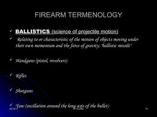 03/12/1703/12/17 Dr YounasDr Younas 1515
FIREARM TERMENOLOGYFIREARM TERMENOLOGY
 BALLISTICSBALLISTICS (science of projectile motion)(science of projectile motion)
 Relating to or characteristic of the motion of objects moving underRelating to or characteristic of the motion of objects moving under
their own momentum and the force of gravity; "ballistic missile"their own momentum and the force of gravity; "ballistic missile"
 Handguns (pistol, revolvers)Handguns (pistol, revolvers)
 RiflesRifles
 ShotgunsShotguns
 Yaw (oscillation around the long axis of the bullet)Yaw (oscillation around the long axis of the bullet)
 