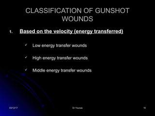 03/12/1703/12/17 Dr YounasDr Younas 1616
CLASSIFICATION OF GUNSHOTCLASSIFICATION OF GUNSHOT
WOUNDSWOUNDS
1.1. Based on the velocity (energy transferred)Based on the velocity (energy transferred)
 Low energy transfer woundsLow energy transfer wounds
 High energy transfer woundsHigh energy transfer wounds
 Middle energy transfer woundsMiddle energy transfer wounds
 