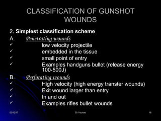 03/12/1703/12/17 Dr YounasDr Younas 1818
CLASSIFICATION OF GUNSHOTCLASSIFICATION OF GUNSHOT
WOUNDSWOUNDS
2.2. Simplest classification schemeSimplest classification scheme
A.A. Penetrating woundsPenetrating wounds
 low velocity projectilelow velocity projectile
 embedded in the tissueembedded in the tissue
 small point of entrysmall point of entry
 Examples handguns bullet (release energyExamples handguns bullet (release energy
100-500J)100-500J)
B.B. Perforating woundsPerforating wounds
 High velocity (high energy transfer wounds)High velocity (high energy transfer wounds)
 Exit wound larger than entryExit wound larger than entry
 In and outIn and out
 Examples rifles bullet woundsExamples rifles bullet wounds
 
