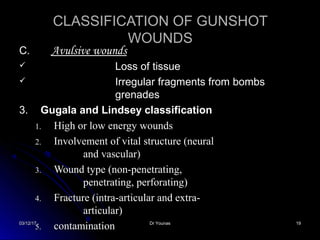 03/12/1703/12/17 Dr YounasDr Younas 1919
C.C. Avulsive woundsAvulsive wounds
 Loss of tissueLoss of tissue
 Irregular fragments from bombsIrregular fragments from bombs
grenadesgrenades
3.3. Gugala and Lindsey classificationGugala and Lindsey classification
1.1. High or low energy woundsHigh or low energy wounds
2.2. Involvement of vital structure (neuralInvolvement of vital structure (neural
and vascular)and vascular)
3.3. Wound type (non-penetrating,Wound type (non-penetrating,
penetrating, perforating)penetrating, perforating)
4.4. Fracture (intra-articular and extra-Fracture (intra-articular and extra-
articular)articular)
5.5. contaminationcontamination
CLASSIFICATION OF GUNSHOTCLASSIFICATION OF GUNSHOT
WOUNDSWOUNDS
 
