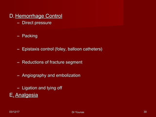 03/12/1703/12/17 Dr YounasDr Younas 3030
D.D. Hemorrhage ControlHemorrhage Control
– Direct pressureDirect pressure
– PackingPacking
– Epistaxis control (foley, balloon catheters)Epistaxis control (foley, balloon catheters)
– Reductions of fracture segmentReductions of fracture segment
– Angiography and embolizationAngiography and embolization
– Ligation and tying offLigation and tying off
EE.. AnalgesiaAnalgesia
 