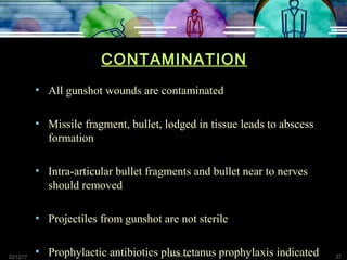 03/12/17 Dr Younas 37
CONTAMINATION
• All gunshot wounds are contaminated
• Missile fragment, bullet, lodged in tissue leads to abscess
formation
• Intra-articular bullet fragments and bullet near to nerves
should removed
• Projectiles from gunshot are not sterile
• Prophylactic antibiotics plus tetanus prophylaxis indicated
 