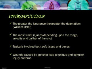 03/12/17 Dr Younas 5
INTRODUCTION
 The greater the ignorance the greater the dogmatism
(William Osler)
 The most worst injuries depending upon the range,
velocity and caliber of the shot
 Typically involved both soft tissue and bones
 Wounds caused by gunshot lead to unique and complex
injury patterns
 