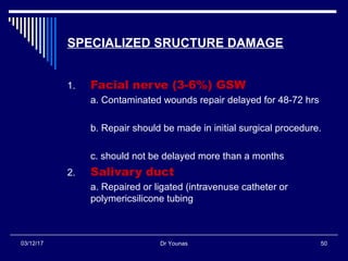 Dr Younas 5003/12/17
SPECIALIZED SRUCTURE DAMAGE
1. Facial nerve (3-6%) GSW
a. Contaminated wounds repair delayed for 48-72 hrs
b. Repair should be made in initial surgical procedure.
c. should not be delayed more than a months
2. Salivary duct
a. Repaired or ligated (intravenuse catheter or
polymericsilicone tubing
 
