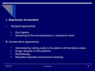 Dr Younas 5303/12/17
2. Depression of secretion
A. Surgical approaches
 Duct ligation
 Sectioning of the auricotemporal or Jacobsen's nerve
B. Conservative approaches
 Administering nothing orally to the patient until the fistula closes
 Drugs: atropine or Pro-banthine
 Radiotherapy
 Repeated aspiration and pressure dressing
 