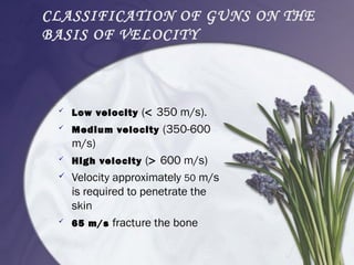 CLASSIFICATION OF GUNS ON THE
BASIS OF VELOCITY
 Low velocity (< 350 m/s).
 Medium velocity (350-600
m/s)
 High velocity (> 600 m/s)
 Velocity approximately 50 m/s
is required to penetrate the
skin
 65 m/s fracture the bone
 