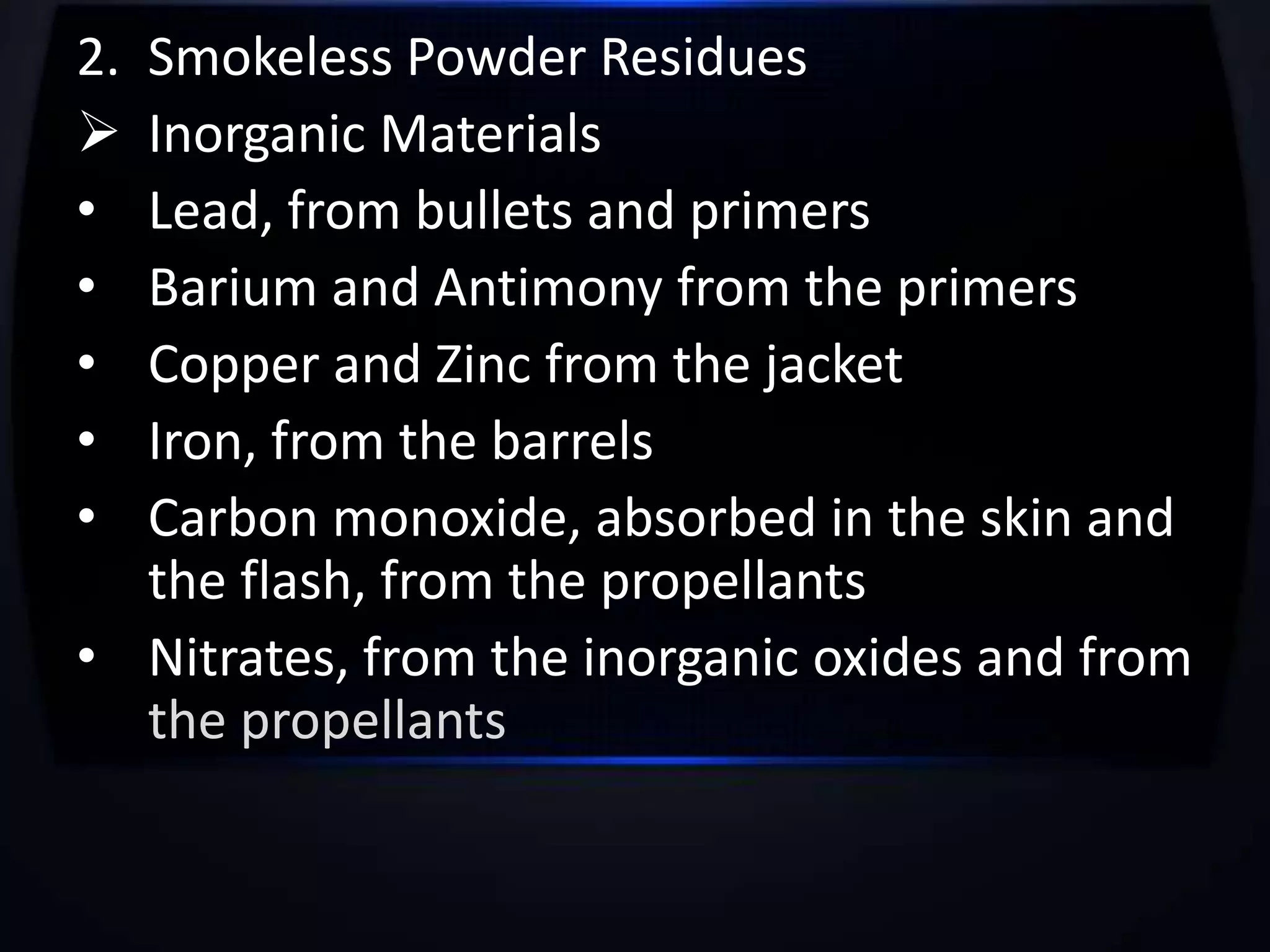 2. Smokeless Powder Residues
 Inorganic Materials
• Lead, from bullets and primers
• Barium and Antimony from the primers
• Copper and Zinc from the jacket
• Iron, from the barrels
• Carbon monoxide, absorbed in the skin and
the flash, from the propellants
• Nitrates, from the inorganic oxides and from
the propellants
 