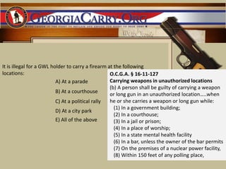 It is illegal for a GWL holder to carry a firearm at the following locations: O.C.G.A. § 16-11-127Carrying weapons in unauthorized locations (b) A person shall be guilty of carrying a weapon or long gun in an unauthorized location…..when he or she carries a weapon or long gun while:   (1) In a government building;   (2) In a courthouse;   (3) In a jail or prison;   (4) In a place of worship;   (5) In a state mental health facility    (6) In a bar, unless the owner of the bar permits    (7) On the premises of a nuclear power facility,    (8) Within 150 feet of any polling place, A) At a parade B) At a courthouse C) At a political rally D) At a city park E) All of the above 