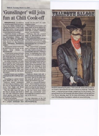 Thursday, March 12,2009
        PAGE 8



 'Gunslinger' will join
 fun at Chili Cook-off
      BERNARDSVILLE - In addition        would quot;act the partquot; of a gun-
  to sampling spicy food and danc-       slinging outlaw.
  ing to hot music, residents at-           They spent several weeks and
  tending this year's quot;Chili Cook-       more than' 40 hours designing,
  offquot; fund-raiser will get to test      building, testing and bringing
  their gun-slinging skills against,     their idea to reality. quot;Vealtown
  a mean mechanical outlaw.              Jessiequot; was thus born.
      quot;Vealtown Jessie':' a life-size       Vealtown was the original
  robotic mannequin dressed as           name of Bernardsville going
  an old-western villain, will           back to Colonial times.
  make his debut on Saturday,               The interactive robot was fit-
  Aprtl Ia.atthe annual benefit          ted with an actuating arm, imi-
  bash thrown by the Somerset            tation pistol and sensors to both
                                         electronically fire and sense be-
  Hills Education Foundation
                                         ing quot;shot.quot;
  (SHEF).
. The popular social event will             The construction presented
  be held from 6 to 10 p.m. at the       many challenges for the design-
  Upton       Pyne     Estate      in    ers, who had to program a se-
  Bernardsville.                         quence that allowed quot;Vealtown
      Virtual horse racing will also     Jessiequot; to randomly draw with-
  be a new attraction at the cook-       in zero to 20 seconds for each
                                         shot.
  off, which last year raised more
  than $120,000 for-the Somerset            During the event, guests who
  Hills Regional School District. .      want to challenge Jessie will be
    . As usual, attendees will also      fitted with a belt, holster and toy
  get to sample chili prepared by        pistol also fitted with an elec-
                                         tronic firing mechanism. They
  more than 20 chef contestants
  competing for the quot;Best Chili in       will have six attempts to beat
                                         Jessie to the draw. Their best
  the Somerset Hillsquot; honor. Mu-
  sical entertainment this year          times will also be recorded for
  will be provided by the band,          all guests to see and challenge
  HoiPolloi.                             themselves.
                                            Vealtown Jessie will add a
      Limited tickets are available
  ranging from $90 to $200 per per-      new wrinkle to an already-popu-
                                         lar event. Now in its sixth year,
  son.
      According to a press release       the cook-off attracted an esti-
                                         mated 700residents last year.
 'from SHEF, the idea to create
  quot;Vealtown Jessiequot; originated          . SHEF is a non-profit organi-
  one Saturday in January when           zation whose mission is to pro-
                                         mote and provide educational
  the sons of Bernardsville resi-
                                         opportunities for thebenefit of
  dents Vijay Singh and Brent                                                  Residentsattending this year's quot;ChiliCook-offquot;fund-raiser at the Up-
  Laurin got together to play.           Somerset Hills school children.
                                                                               ton Estate in Bernardsvillewill have a chance to challenge quot;Vealtown
                                         In the last three years alone
      The two dads came up with
                                                                               Jessie,quot; a mecbanical gun-slinger created just for the occasion. The
                                         SHEF has contributed more
  the idea to design and build a
                                                                               annual benefit for the Somerset HillsSchoolDistrictwillbe held from
  fun and safe interactive' game,        than $220,000 to student technol-
                                         ogy in the district.
  where guests could test their                                                6 to 10 p.m. Saturday, April 18. For more information visit the Som-
  quick-draw skills in an old west-                                            erset HillsEducation Foundation website at www.shefnj.org. '
                                        For more informationon the Chili
  ern shoot-out setting.
                                        Cook-off download invitation,
                                               orto          an
      They decided the guests need-
  ed a proper challenger that           visitwww.shefnj.org.
 