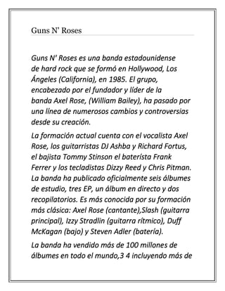Guns N' Roses
Guns N' Roses es una banda estadounidense
de hard rock que se formó en Hollywood, Los
Ángeles (California), en 1985. El grupo,
encabezado por el fundador y líder de la
banda Axel Rose, (William Bailey), ha pasado por
una línea de numerosos cambios y controversias
desde su creación.
La formación actual cuenta con el vocalista Axel
Rose, los guitarristas DJ Ashba y Richard Fortus,
el bajista Tommy Stinson el baterísta Frank
Ferrer y los tecladistas Dizzy Reed y Chris Pitman.
La banda ha publicado oficialmente seis álbumes
de estudio, tres EP, un álbum en directo y dos
recopilatorios. Es más conocida por su formación
más clásica: Axel Rose (cantante),Slash (guitarra
principal), Izzy Stradlin (guitarra rítmico), Duff
McKagan (bajo) y Steven Adler (batería).
La banda ha vendido más de 100 millones de
álbumes en todo el mundo,3 4 incluyendo más de
 