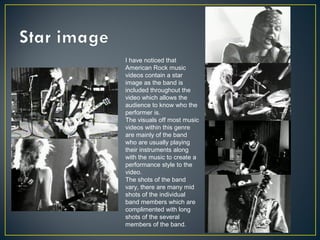 I have noticed that
American Rock music
videos contain a star
image as the band is
included throughout the
video which allows the
audience to know who the
performer is.
The visuals off most music
videos within this genre
are mainly of the band
who are usually playing
their instruments along
with the music to create a
performance style to the
video.
The shots of the band
vary, there are many mid
shots of the individual
band members which are
complimented with long
shots of the several
members of the band.
 
