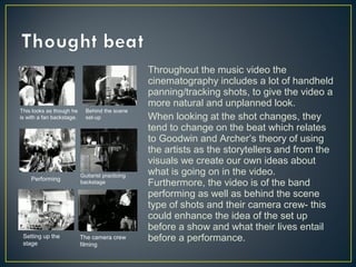 Throughout the music video the
cinematography includes a lot of handheld
panning/tracking shots, to give the video a
more natural and unplanned look.
When looking at the shot changes, they
tend to change on the beat which relates
to Goodwin and Archer’s theory of using
the artists as the storytellers and from the
visuals we create our own ideas about
what is going on in the video.
Furthermore, the video is of the band
performing as well as behind the scene
type of shots and their camera crew- this
could enhance the idea of the set up
before a show and what their lives entail
before a performance.
This looks as though he
is with a fan backstage.
Behind the scene
set-up
Performing
Guitarist practicing
backstage
Setting up the
stage
The camera crew
filming
 