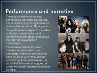 The music video includes both
performance and narrative context,
this is re-occurring throughout music
videos of the American Rock genre.
The performance aspect to the video
is the shot including the band
performing on the stage- throughout
this, they are playing their
instruments.
The narrative side to the video
includes the shots which are
backstage, where we see what the
band get up to when they are not
performing- this is narrative as it is
about their lives and what goes on
which we wouldn’t normally see from
an artist.
 
