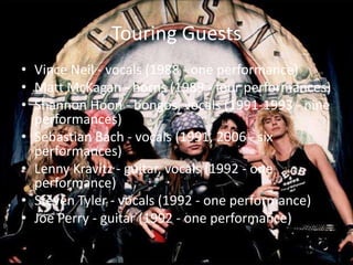 Touring Guests
• Vince Neil - vocals (1988 - one performance)
• Matt McKagan - horns (1989 - four performances)
• Shannon Hoon - bongos, vocals (1991-1993 - nine
  performances)
• Sebastian Bach - vocals (1991, 2006 - six
  performances)
• Lenny Kravitz - guitar, vocals (1992 - one
  performance)
• Steven Tyler - vocals (1992 - one performance)
• Joe Perry - guitar (1992 - one performance)
 