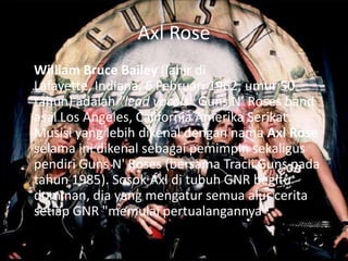 Axl Rose
William Bruce Bailey (lahir di
Lafayette, Indiana, 6 Februari 1962; umur 50
tahun) adalah "lead vocals" Guns N’ Roses band
asal Los Angeles, California Amerika Serikat.
Musisi yang lebih dikenal dengan nama Axl Rose
selama ini dikenal sebagai pemimpin sekaligus
pendiri Guns N' Roses (bersama Tracii Guns pada
tahun 1985). Sosok Axl di tubuh GNR begitu
dominan, dia yang mengatur semua alur cerita
setiap GNR "memulai pertualangannya".
 