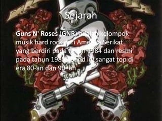 Sejarah
Guns N' Roses (GNR) adalah kelompok
musik hard rock dari Amerika Serikat
yang berdiri pada tahun 1984 dan resmi
pada tahun 1985 . Band ini sangat top di
era 80-an dan 90=an
 