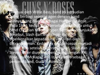 Diketuai oleh Willie Bass, band ini kemudian
saling berbagi seorang agen dengan band
lainnya, yang dikenal sebagai Hollywood Rose.
Pada 1984, kedua band tersebut membuka untuk
band Christian Metal Stryper. Setelah pertunjukan
tersebut, Slash dan lead singer Axl Rose
diperkenalkan kepada satu sama lain oleh
seorang teman. Keduanya dengan cepat menjadi
teman, dan setelah beberapa bulan, Slash dan
Steven Adler diundang bergabung dengan Axl
Rose, Duff McKagan dan Izzy Stradlib sebagai
personel band, Guns N Roses.
 