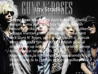Izzy Stradlin
Jeffrey Dean Isbell (lahir April 8, 1962), dikenal
dengan nama panggung Izzy Stradlin, adalah
musisi Amerika dan penulis lagu. Ia paling dikenal
sebagai mantan gitaris dan pendiri group hard
rock Guns N’ Roses, yang ia tinggalkan di puncak
ketenaran pada tahun 1991. Ia adalah pesonil
original line-up kedua yang keluar setelah Steven
Adler dipecat tahun 1990. Setelah
kepergiannya, ia memimpin bandnya sendiri Izzy
Stradlin and Ju Ju Hounds yg menghasilkan satu
album.
 