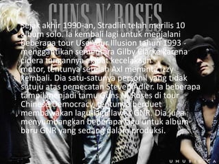 Sejak akhir 1990-an, Stradlin telah merilis 10
album solo. Ia kembali lagi untuk menjalani
beberapa tour Use Your Illusion tahun 1993
menggantikan sementara Gilby Clarke karena
cidera tangannya akibat kecelakaan
motor, tentunya setelah Axl meminta Izzy
kembali. Dia satu-satunya personil yang tidak
setuju atas pemecatan Steven Adler. Ia beberapa
tampil menjadi tamu Guns N’ Roses di tour
Chinese Democracy, tentunya berduet
membawakan lagu-lagu lawas GNR. Dia juga
menyumbangkan beberapa lagu untuk album
baru GNR yang sedang dalam produksi.
 