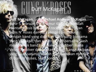 Duff McKagan
Duff McKagan, atau Michael Andrew McKagan
(lahir 5 Februari 1964; umur 48 tahun) adalah
mantan bassis band hard rock tahun 80-90an
Guns N’ Roses dan juga sempat bergabung
dengan band yang didirikan Slash yang bernama
Slash’s Snakpit, dan akhirnya Duff bersama Slash
membentuk band rock baru yang diberi nama
Velvet Revolver dengan tambahan 3 anggota baru
yang salah satunya adalah mantan rekan mereka
di Guns N' Roses, Matt Sorum.
 