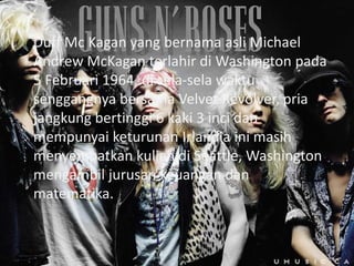 Duff Mc Kagan yang bernama asli Michael
Andrew McKagan terlahir di Washington pada
5 Februari 1964, di sela-sela waktu
senggangnya bersama Velvet Revolver, pria
jangkung bertinggi 6 kaki 3 inci dan
mempunyai keturunan Irlandia ini masih
menyempatkan kuliah di Seattle, Washington
mengambil jurusan keuangan dan
matematika.
 