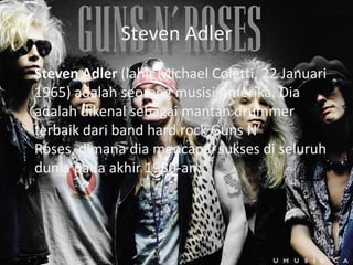 Steven Adler
Steven Adler (lahir Michael Coletti, 22 Januari
1965) adalah seorang musisi Amerika. Dia
adalah dikenal sebagai mantan drummer
terbaik dari band hard rock Guns N’
Roses, dimana dia mencapai sukses di seluruh
dunia pada akhir 1980-an.
 