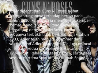 Adler dipecat dari Guns N' Roses akibat
ketergantungannya terhadap heroin pada
tahun 1990, kemudian ia membentuk kembali
formasi band lama nya Road Crew dan
bergabung dengan BulletBoys, namun
keduanya terbukti tidak berhasil. Sejak tahun
2003, Adler telah menjadi drummer dan
vokalis band Adler’s Appetite. Dia juga muncul
di session kedua dan kelima dari acara reality
TV Selebriti Rehab dengan Dr Drew, serta pada
session pertama spin-off nya Rumah Sober.
 