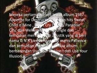 Mereka pertama melejit lewat album 1987
Appetite for Destruction dengan hits Sweet
Child o’Mine , Don’t Cry (1987), Paradise
City, dan Welcome To The Jungle dan
kemudian merilis album akustik yang di beri
nama G N’R Lies dengan hits manis Patience
dan kemudian menerbitkan dua album
berbarengan Use Your Illusion I dan Use Your
Illusion II.
 