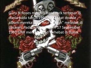 Guns N Roses menjadi band rock terbesar di
dunia pada tahun 1991-1992 saat double
album mereka “Use Your Illusion” meledak di
pasaran. Pada tengah malam 17 September
1991 GNR menjadi band terhebat di dunia.
 