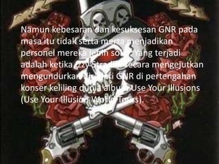 Namun kebesaran dan kesuksesan GNR pada
masa itu tidak serta merta menjadikan
personel mereka lebih solid. Yang terjadi
adalah ketika Izzy Stradlin secara mengejutkan
mengundurkan diri dari GNR di pertengahan
konser keliling dunia album Use Your Illusions
(Use Your Illusion World Tours).
 