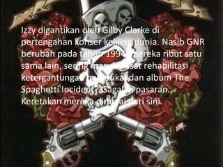 Izzy digantikan oleh Gilby Clarke di
pertengahan konser keliling dunia. Nasib GNR
berubah pada tahun 1994. mereka ribut satu
sama lain, sering masuk pusat rehabilitasi
ketergantungan narkotika, dan album The
Spaghetti Incident? Gagal di pasaran.
Keretakan mereka dimulai dari sini.
 