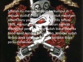 Setelah itu mereka sempat berkumpul di
sebuah studio di Los Angeles untuk merekam
album baru yang rencananya dirilis tahun
1995. namun, tak lama kemudian mereka
dihinggapi penyakit yang sudah biasa diderita
band-band lainnya: kebosanan. Mereka sudah
terlalu kaya sehingga mereka berpikir tidak
perlu melakukan apapun.
 